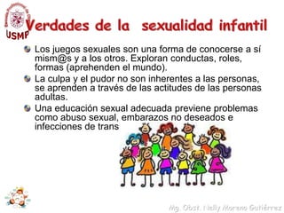 Verdades de la  Sexualidad  InfantilLos niños y las niñas tienen respuesta sexual incluso antes de nacer.No tienen conciencia erótica; su respuesta sexual es involuntaria.El significado que tiene la sexualidad en cada etapa es diferente.La preferencia sexual no puede conocerse antes de la pubertad.