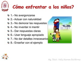 Formas de abordar el temaUsar lenguaje sencillo y exacto para nombrar partes del cuerpoNo darles otros nombres a las partes del cuerpo, si no lo que es y como es su nombre de cada parte principalmente sus aparatos sexuales.Explicarles el por qué de la erección del pene cuando son pequeños