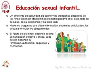 Educación sexual infantil…Si se relaciona con el niño basándose en su carácter personal, tendrá mas éxito en guiarlos en su comportamiento.Un ambiente estimulante con cosas interesantes para ver, hacer y comentar llevará al máximo nivel de aprendizaje y al mínimo nivel de conflicto de la vida del niño.Si los niños desarrollan el autoestima durante sus primeros años, es más probable que tengan éxito en la escuela, y más tarde, en la vida.