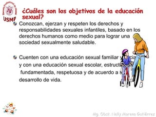 ¿Cuáles son los objetivos de la educación sexual?Acepten y valoren su capacidad para sentir, perciban al placer como una dimensión positiva y saludable de la vida con límites para su expresión, comprendan de manera amorosa y respetuosa la sexualidad adulta así como a planear la vida erótica a largo plazo con responsabilidadDesarrollen sus capacidades para cuidar, así como a decidir y planear la maternidad y la paternidad de manera compartida, responsable, a largo plazo y dentro de un proyecto de vida.