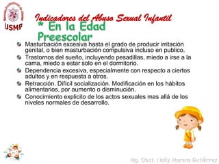 Indicadores del Abuso Sexual Infantil* En la infanciaLlanto excesivo en lactantes, sin razón aparente.Conducta irritable o agitación extrema en lactantes.Regresión de alguna fase del desarrollo que ya se había alcanzado: por ejemplo, enuresis, encopresis, succión del pulgar, utilización del tono de voz del bebe.Miedos excesivos: por ejemplo, miedo a la oscuridad, a irse a la cama, a quedarse con ciertas personas.Juegos sexuales repetitivos con los compañeros, con muñecos, juguetes o animales. Estos juegos suelen ser muy específicos debido a que el niño intenta reproducir en el juego lo que le ocurrió realmente. Este tipo de juego excede la exploración sexual normal adecuada a la fase de desarrollo.