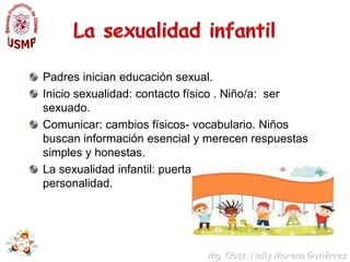 La sexualidad infantilPadres inician educación sexual.Inicio sexualidad: contacto físico . Niño/a:  ser sexuado.Comunicar: cambios físicos- vocabulario. Niños buscan información esencial y merecen respuestas simples y honestas.La sexualidad infantil: puerta para desarrollar personalidad.