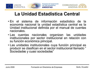 La Unidad Estadística Central En el sistema de información estadístico de la economía nacional la unidad estadística central es la Unidad institucional definida por el manual de cuentas nacionales. Las cuentas nacionales organizan las unidades institucionales por sector institucional en relación con su función económica principal. Las unidades institucionales cuya función principal es producir se clasifican en el sector institucional llamado “ Sociedades y cuasi sociedades” 