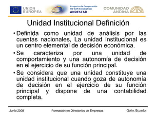 Unidad Institucional Definición Definida como unidad de análisis por las cuentas nacionales, La unidad institucional es un centro elemental de decisión económica. Se caracteriza por una unidad de comportamiento y una autonomía de decisión en el ejercicio de su función principal.  Se considera que una unidad constituye una unidad institucional cuando goza de autonomía de decisión en el ejercicio de su función principal y dispone de una contabilidad completa. 
