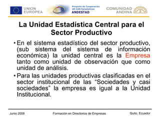 La Unidad Estadística Central para el Sector Productivo En el sistema estadístico del sector productivo, (sub sistema del sistema de información económica) la unidad central es la  Empresa  tanto como unidad de observación que como unidad de análisis. Para las unidades productivas clasificadas en el sector institucional de las “Sociedades y casi sociedades” la empresa es igual a la Unidad Institucional. 