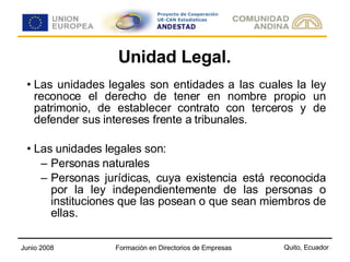 Unidad Legal. Las unidades legales son entidades a las cuales la ley reconoce el derecho de tener en nombre propio un patrimonio, de establecer contrato con terceros y de defender sus intereses frente a tribunales. Las unidades legales son: Personas naturales  Personas jurídicas, cuya existencia está reconocida por la ley independientemente de las personas o instituciones que las posean o que sean miembros de ellas. 