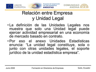 Relación entre Empresa  y Unidad Legal La definición de las Unidades Legales nos muestra que solo una Unidad legal puede ejercer actividad empresarial en una economía de mercado basado en contrato. Por eso el anexo Unidades Estadísticas enuncia: “La unidad legal constituye, sola o junto con otras unidades legales, el soporte jurídico de la unidad estadística empresa”.   