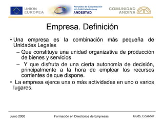 Empresa. Definición Una empresa es la combinación más pequeña de Unidades Legales Que constituye una unidad organizativa de producción de bienes y servicios Y que disfruta de una cierta autonomía de decisión, principalmente a la hora de emplear los recursos corrientes de que dispone. La empresa ejerce una o más actividades en uno o varios lugares. 