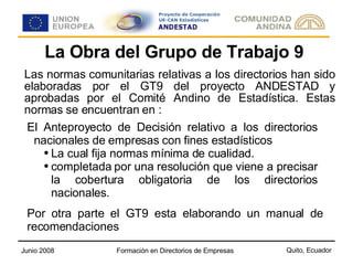 La Obra del Grupo de Trabajo 9 Las normas comunitarias relativas a los directorios han sido elaboradas por el GT9 del proyecto ANDESTAD y aprobadas por el Comité Andino de Estadística. Estas normas se encuentran en : El Anteproyecto de Decisión relativo a los directorios nacionales de empresas con fines estadísticos La cual fija normas mínima de cualidad. completada por una resolución que viene a precisar la cobertura obligatoria de los directorios nacionales. Por otra parte el GT9 esta elaborando un manual de recomendaciones 