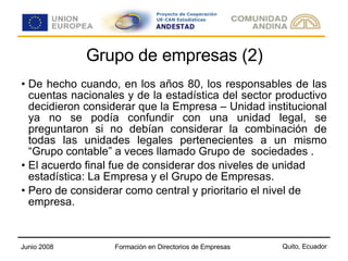 Grupo de empresas (2) De hecho cuando, en los años 80, los responsables de las cuentas nacionales y de la estadística del sector productivo decidieron considerar que la Empresa – Unidad institucional ya no se podía confundir con una unidad legal, se preguntaron si no debían considerar la combinación de todas las unidades legales pertenecientes a un mismo “Grupo contable” a veces llamado Grupo de  sociedades . El acuerdo final fue de considerar dos niveles de unidad estadística: La Empresa y el Grupo de Empresas.  Pero de considerar como central y prioritario el nivel de empresa. 