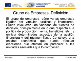 Grupo de Empresas. Definición El grupo de empresas reúne varias empresas ligadas por vínculos jurídicos y financieros. Puede involucrar una variedad de fuentes de decisión, principalmente en lo que respecta a la política de producción, venta, beneficios, etc., y unificar determinados aspectos de la gestión financiera y del régimen fiscal. Constituye una entidad económica que puede efectuar elecciones que afectan en particular a las unidades asociadas que lo componen. 