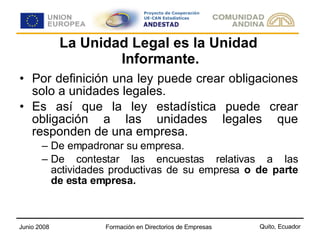 La Unidad Legal es la Unidad  Informante. Por definición una ley puede crear obligaciones solo a unidades legales. Es así que la ley estadística puede crear obligación a las unidades legales que responden de una empresa. De empadronar su empresa. De contestar las encuestas relativas a las actividades productivas de su empresa  o de parte de esta empresa. 