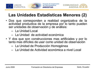 Las Unidades Estadísticas Menores (2) Dos que corresponden a realidad organizativa de la actividad productiva de la empresa por lo tanto pueden ser unidades de observación y de análisis: La Unidad Local La Unidad  de actividad económica Y dos que son construcciones mas artificiales y por lo tanto mas difíciles de usar como unidad de observación La Unidad de Producción Homogénea La Unidad de Actividad económica a nivel Local 