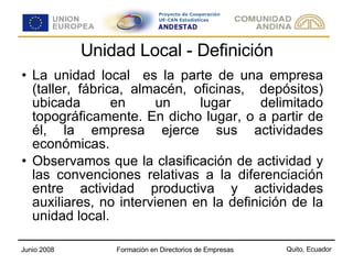 Unidad Local - Definición La unidad local  es la parte de una empresa (taller, fábrica, almacén, oficinas,  depósitos) ubicada en un lugar delimitado topográficamente. En dicho lugar, o a partir de él, la empresa ejerce sus actividades económicas. Observamos que la clasificación de actividad y las convenciones relativas a la diferenciación entre actividad productiva y actividades auxiliares, no intervienen en la definición de la unidad local. 