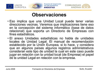 Observaciones Eso implica que una Unidad Local puede tener varias direcciones vecinas. Veremos que implicaciones tiene eso en la concepción del sistema informático (base de datos relacional) que soporta un Directorio de Empresas con fines estadísticos. El anexo Unidades estadísticas no habla de unidades locales de Unidad Legal. El manual de recomendación establecido por la Unión Europea, si lo hace, y considera que en algunos países algunos registros administrativos consideran este tipo de unidad la cual en este caso puede jugar en relación con la unidad local (de Empresa) el papel de la unidad Legal en relación con la empresa. 
