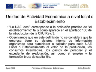 Unidad de Actividad Económica a nivel local o Establecimiento “ La UAE local” corresponde a la definición práctica de “el establecimiento” tal y como aparece en el apartado 106 de la introducción de la CIIU Rev. 3. Observamos que en este definición no se considera que la empresa tiene su sistema interna de información organizado para suministrar o calcular para cada UAE Local o Establecimiento el valor de la producción, los consumos intermedios, los gastos de personal y el excedente de explotación, así como el empleo y la formación bruta de capital fijo. 