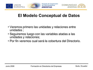 El Modelo Conceptual de Datos Veremos primero las unidades y relaciones entre unidades ; Seguiremos luego con las variables atadas a las unidades y relaciones; Por fin veremos cual será la cobertura del Directorio. 