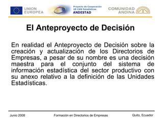 El Anteproyecto de Decisión En realidad el Anteproyecto de Decisión sobre la creación y actualización de los Directorios de Empresas, a pesar de su nombre es una decisión maestra para el conjunto del sistema de información estadística del sector productivo con su anexo relativo a la definición de las Unidades Estadísticas. 