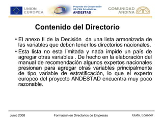 Contenido del Directorio El anexo II de la Decisión  da una lista armonizada de las variables que deben tener los directorios nacionales. Esta lista no esta limitada y nada impide un país de agregar otras variables . De hecho en la elaboración del manual de recomendación algunos expertos nacionales presionan para agregar otras variables principalmente de tipo variable de estratificación, lo que el experto europeo del proyecto ANDESTAD encuentra muy poco razonable. 