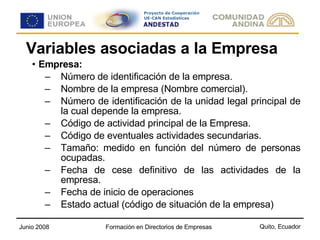 Variables asociadas a la Empresa Empresa: Número de identificación de la empresa. Nombre de la empresa (Nombre comercial). Número de identificación de la unidad legal principal de la cual depende la empresa. Código de actividad principal de la Empresa. Código de eventuales actividades secundarias. Tamaño: medido en función del número de personas ocupadas.  Fecha de cese definitivo de las actividades de la empresa. Fecha de inicio de operaciones Estado actual (código de situación de la empresa) 
