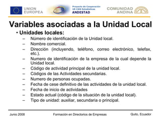 Variables asociadas a la Unidad Local Unidades locales: Número de identificación de la Unidad local. Nombre comercial. Dirección (incluyendo, teléfono, correo electrónico, telefax, etc.). Numero de identificación de la empresa de la cual depende la Unidad local. Código de actividad principal de la unidad local. Códigos de las Actividades secundarias. Numero de personas ocupadas. Fecha de cese definitivo de las actividades de la unidad local. Fecha de inicio de actividades Estado actual (código de la situación de la unidad local). Tipo de unidad: auxiliar, secundaria o principal. 