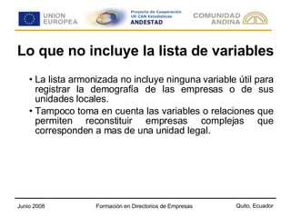 Lo que no incluye la lista de variables La lista armonizada no incluye ninguna variable útil para registrar la demografía de las empresas o de sus unidades locales. Tampoco toma en cuenta las variables o relaciones que permiten reconstituir empresas complejas que corresponden a mas de una unidad legal. 