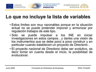 Lo que no incluye la lista de variables Estos limites son muy razonables porque en la situación actual no se puede pretender imponer y armonizar por regulación trabajos de este tipo. Solo se puede impulsar a los INE en iniciar investigaciones en estos campos , y darles una visión de los instrumentos que se debe poco a poco construir y en particular cuando establecen un proyecto de Directorio . El proyecto nacional de Directorio debe ser evolutivo, es decir tomar en cuenta desde el inicio, la posibilidad de evolucionar. 