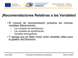¡Recomendaciones Relativas a las Variables! El manual de recomendación presenta las mismas variables diferenciando; Las variables de Identificación. Las variables de estratificación. Variables demográficas. Y agrega que se debe incluir otras variables útiles para la gestión del Directorio 
