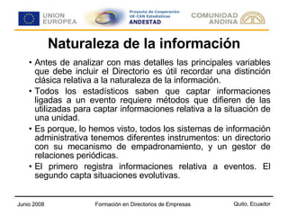 Naturaleza de la información Antes de analizar con mas detalles las principales variables que debe incluir el Directorio es útil recordar una distinción clásica relativa a la naturaleza de la información. Todos los estadísticos saben que captar informaciones ligadas a un evento requiere métodos que difieren de las utilizadas para captar informaciones relativa a la situación de una unidad. Es porque, lo hemos visto, todos los sistemas de información administrativa tenemos diferentes instrumentos: un directorio con su mecanismo de empadronamiento, y un gestor de relaciones periódicas. El primero registra informaciones relativa a eventos. El segundo capta situaciones evolutivas.  