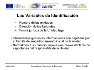 Las Variables de Identificación Nombre de las unidades Dirección de las Unidades Forma jurídica de la Unidad legal Observamos que estas informaciones son captadas por el tramite de empadronamiento inicial de la unidad. Normalmente su cambio implica una nueva declaración espontánea del responsable de la Unidad.  