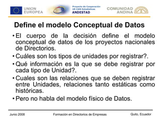 Define el modelo Conceptual de Datos El cuerpo de la decisión define el modelo conceptual de datos de los proyectos nacionales de Directorios. Cuáles son los tipos de unidades por registrar?. Qué información es la que se debe registrar por cada tipo de Unidad?. Cuales son las relaciones que se deben registrar entre Unidades, relaciones tanto estáticas como históricas. Pero no habla del modelo físico de Datos.  