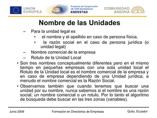 Nombre de las Unidades Para la unidad legal es el nombre y el apellido en caso de persona física, la razón social en el caso de persona jurídica (o unidad legal) Nombre comercial de la empresa Rotulo de la Unidad Local Son tres nombres conceptualmente diferentes pero en el mismo tiempo en pequeñas empresas con una sola unidad local el Rotulo de la Unidad local es el nombre comercial de la empresa y en caso de empresa dependiendo de una Unidad jurídica, a menudo el nombre comercial es la Razón Social. Observamos también que cuando tenemos que buscar una unidad por su nombre, nunca sabemos si el nombre es una razón social, un nombre comercial o un rotulo. Por lo tanto el algoritmo de búsqueda debe buscar en las tres zonas (variables).  