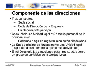 Componente de las direcciones Tres conceptos:  Sede social  Sede de Dirección de la Empresa  Establecimiento principal  Sede  social de Unidad legal = Domicilio personal de la persona física Podemos elegir de registrar o no estas direcciones La Sede social no es forzosamente una Unidad local ( lugar donde una empresa ejerce sus actividades) En el Directorio las direcciones están registradas como un grupo de variables de la Unidad Local  