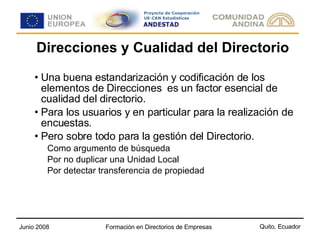 Direcciones y Cualidad del Directorio Una buena estandarización y codificación de los elementos de Direcciones  es un factor esencial de cualidad del directorio. Para los usuarios y en particular para la realización de encuestas. Pero sobre todo para la gestión del Directorio. Como argumento de búsqueda Por no duplicar una Unidad Local Por detectar transferencia de propiedad 