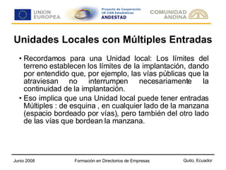 Unidades Locales con Múltiples Entradas Recordamos para una Unidad local: Los límites del terreno establecen los límites de la implantación, dando por entendido que, por ejemplo, las vías públicas que la atraviesan no interrumpen necesariamente la continuidad de la implantación. Eso implica que una Unidad local puede tener entradas Múltiples : de esquina , en cualquier lado de la manzana (espacio bordeado por vías), pero también del otro lado de las vías que bordean la manzana. 