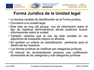 Forma Jurídica de la Unidad legal La tercera variable de Identificación es la Forma jurídica. Concierne a la Unidad legal. Este dato es muy útil porque  nos da información sobre el tipo de registros administrativos donde podemos buscar informaciones sobre la unidad. También veremos que el uso de esta variable en los algoritmos de búsqueda mejora su eficacia. Es también un criterio de estratificación  pertinente para el diseño de las muestras  Las formas jurídicas se codifican por categorías jurídicas. El manual de recomendación propone una codificación armonizada de las categorías y sub categorías jurídicas  