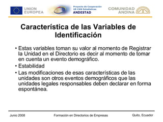 Característica de las Variables de Identificación Estas variables toman su valor al momento de Registrar la Unidad en el Directorio es decir al momento de tomar en cuenta un evento demográfico. Estabilidad Las modificaciones de esas características de las unidades son otros eventos demográficos que las unidades legales responsables deben declarar en forma espontánea.  