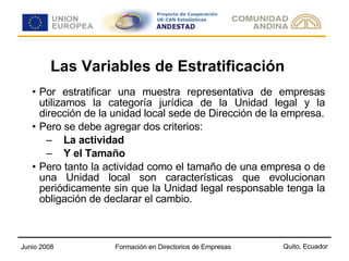 Las Variables de Estratificación Por estratificar una muestra representativa de empresas utilizamos la categoría jurídica de la Unidad legal y la dirección de la unidad local sede de Dirección de la empresa. Pero se debe agregar dos criterios: La actividad Y el Tamaño   Pero tanto la actividad como el tamaño de una empresa o de una Unidad local son características que evolucionan periódicamente sin que la Unidad legal responsable tenga la obligación de declarar el cambio. 
