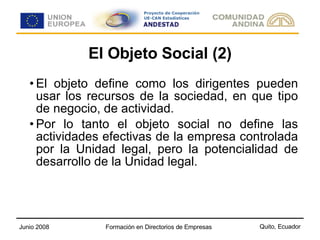 El Objeto Social (2) El objeto define como los dirigentes pueden usar los recursos de la sociedad, en que tipo de negocio, de actividad. Por lo tanto el objeto social no define las actividades efectivas de la empresa controlada por la Unidad legal, pero la potencialidad de desarrollo de la Unidad legal. 