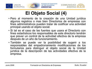El Objeto Social (4) Pero al momento de la creación de una Unidad jurídica algunos registros o mas bien Directorios de empresas con fines administrativos pueden tratar de codificar una actividad principal usando el objeto social. Si tal es el caso de las fuentes que usara el Directorio con fines estadísticos los responsables de este directorio tendrán que prever un control de la actividad efectiva de la empresa después de un año de funcionamiento. También se puede ver la posibilidad de sugerir a los responsables del empadronamiento modificaciones de los formularios para distinguir el objeto social de la Unidad jurídica de la descripción de las actividades efectiva de la empresa. 