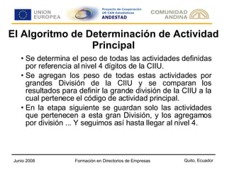 El Algoritmo de Determinación de Actividad Principal Se determina el peso de todas las actividades definidas por referencia al nivel 4 dígitos de la CIIU. Se agregan los peso de todas estas actividades por grandes División de la CIIU y se comparan los resultados para definir la grande división de la CIIU a la cual pertenece el código de actividad principal. En la etapa siguiente se guardan solo las actividades que pertenecen a esta gran División, y los agregamos por división ... Y seguimos así hasta llegar al nivel 4. 
