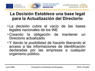 La Decisión Establece una base legal para la Actualización del Directorio La decisión cubre el vacío de las bases legales nacionales de los INE Creando la obligación de mantener un Directorio actualizado  Y dando la posibilidad de hacerlo liberando el acceso a las informaciones de identificación declaradas por las empresas a cualquier organismo público.  