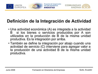 Definición de la Integración de Actividad Una actividad económica (A) es integrada a la actividad B  si los bienes o servicios producidos por A son utilizados en la producción de B de la misma unidad productiva. Es la integración por arriba. También se define la integración por abajo cuando una actividad de servicio (C) interviene para agregar valor a la producción de una actividad B de la misma unidad productiva. 