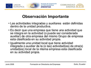 Observación Importante Las actividades integradas y auxiliares  están definidas dentro de la unidad productiva. Es decir que una empresa que tiene una actividad que se integra en la actividad (o puede ser considerada auxiliar) de otra empresa del mismo Grupo de empresa esta clasificada en su actividad propia. Igualmente una unidad local que tiene actividad integrada o auxiliar de la (o las) actividad(es) de otra(s) unidad(es) local de la misma empresa esta clasificada en su actividad propia. 