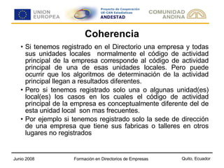 Coherencia Si tenemos registrado en el Directorio una empresa y todas sus unidades locales  normalmente el código de actividad principal de la empresa corresponde al código de actividad principal de una de esas unidades locales. Pero puede ocurrir que los algoritmos de determinación de la actividad principal llegan a resultados diferentes. Pero si tenemos registrado solo una o algunas unidad(es) local(es) los casos en los cuales el código de actividad principal de la empresa es conceptualmente diferente del de esta unidad local  son mas frecuentes. Por ejemplo si tenemos registrado solo la sede de dirección de una empresa que tiene sus fabricas o talleres en otros lugares no registrados 