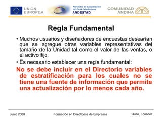 Regla Fundamental Muchos usuarios y diseñadores de encuestas desearían que se agregue otras variables representativas del tamaño de la Unidad tal como el valor de las ventas, o el activo fijo. Es necesario establecer una regla fundamental: No se debe incluir en el Directorio variables de estratificación para los cuales no se tiene una fuente de información que permite una actualización por lo menos cada año. 