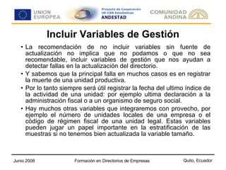 Incluir Variables de Gestión La recomendación de no incluir variables sin fuente de actualización no implica que no podamos o que no sea recomendable, incluir variables de gestión que nos ayudan a detectar fallas en la actualización del directorio. Y sabemos que la principal falla en muchos casos es en registrar la muerte de una unidad productiva. Por lo tanto siempre será útil registrar la fecha del ultimo índice de la actividad de una unidad: por ejemplo ultima declaración a la administración fiscal o a un organismo de seguro social. Hay muchos otras variables que integraremos con provecho, por ejemplo el número de unidades locales de una empresa o el código de régimen fiscal de una unidad legal. Estas variables pueden jugar un papel importante en la estratificación de las muestras si no tenemos bien actualizada la variable tamaño.  