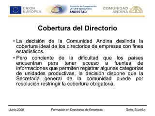 Cobertura del Directorio La decisión de la Comunidad Andina deslinda la cobertura ideal de los directorios de empresas con fines estadísticos. Pero conciente de la dificultad que los países encuentran para tener acceso a fuentes de informaciones que permiten registrar algunas categorías de unidades productivas, la decisión dispone que la Secretaria general de la comunidad puede por resolución restringir la cobertura obligatoria. 