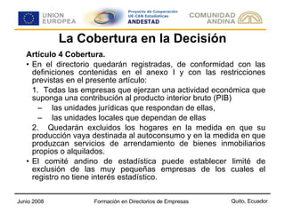 La Cobertura en la Decisión Artículo 4 Cobertura. En el directorio quedarán registradas, de conformidad con las definiciones contenidas en el anexo I y con las restricciones previstas en el presente artículo: 1. Todas las empresas que ejerzan una actividad económica que suponga una contribución al producto interior bruto (PIB) las unidades jurídicas que respondan de ellas, las unidades locales que dependan de ellas 2.  Quedarán excluidos los hogares en la medida en que su producción vaya destinada al autoconsumo y en la medida en que produzcan servicios de arrendamiento de bienes inmobiliarios propios o alquilados.  El comité andino de estadística puede establecer limité de exclusión de las muy pequeñas empresas de los cuales el registro no tiene interés estadístico. 