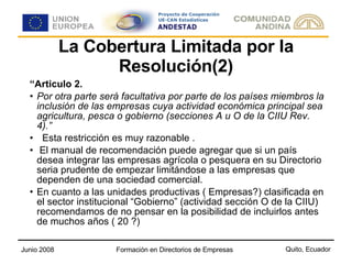 La Cobertura Limitada por la Resolución(2) “ Articulo 2. Por otra parte será facultativa por parte de los países miembros la inclusión de las empresas cuya actividad económica principal sea agricultura, pesca o gobierno (secciones A u O de la CIIU Rev. 4).” Esta restricción es muy razonable . El manual de recomendación puede agregar que si un país desea integrar las empresas agrícola o pesquera en su Directorio seria prudente de empezar limitándose a las empresas que dependen de una sociedad comercial.  En cuanto a las unidades productivas ( Empresas?) clasificada en el sector institucional “Gobierno” (actividad sección O de la CIIU) recomendamos de no pensar en la posibilidad de incluirlos antes de muchos años ( 20 ?)  